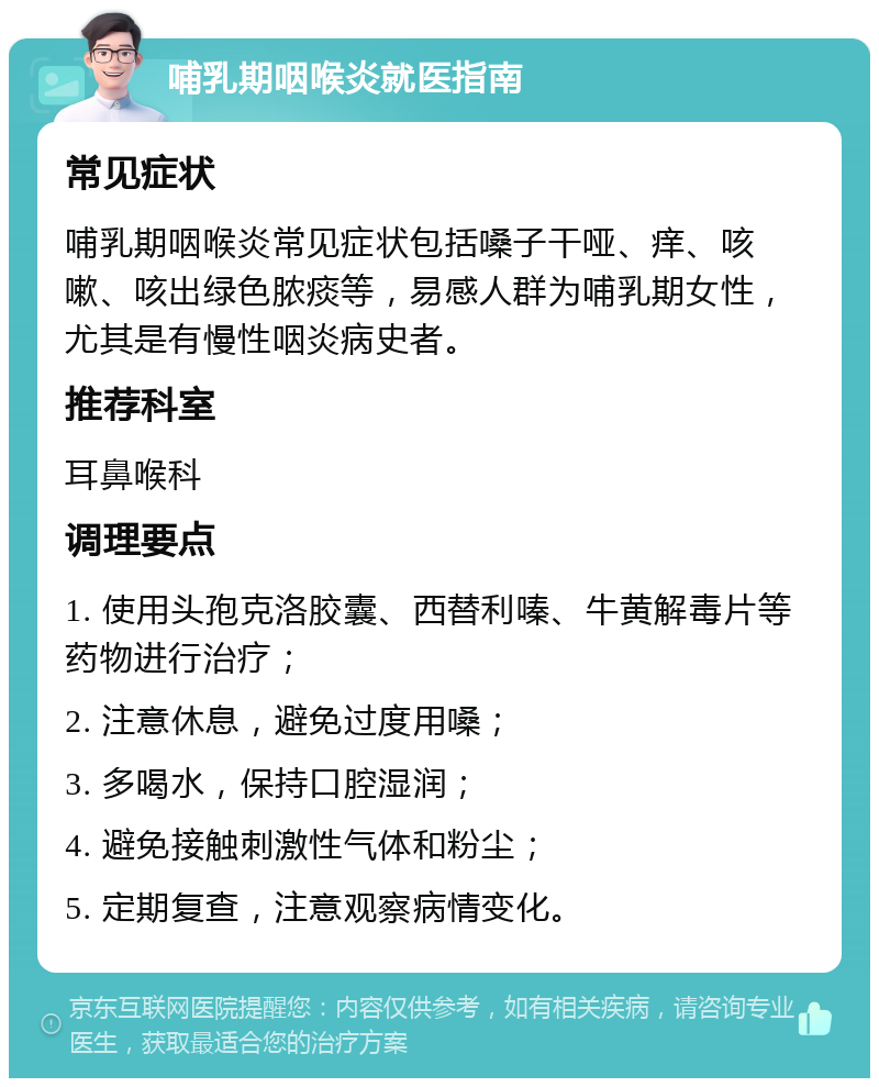 哺乳期咽喉炎就医指南 常见症状 哺乳期咽喉炎常见症状包括嗓子干哑、痒、咳嗽、咳出绿色脓痰等，易感人群为哺乳期女性，尤其是有慢性咽炎病史者。 推荐科室 耳鼻喉科 调理要点 1. 使用头孢克洛胶囊、西替利嗪、牛黄解毒片等药物进行治疗； 2. 注意休息，避免过度用嗓； 3. 多喝水，保持口腔湿润； 4. 避免接触刺激性气体和粉尘； 5. 定期复查，注意观察病情变化。