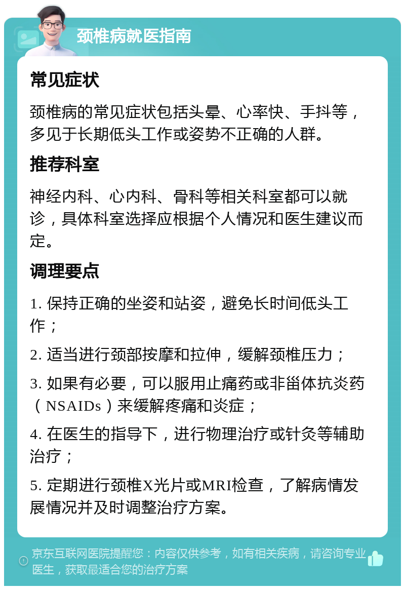 颈椎病就医指南 常见症状 颈椎病的常见症状包括头晕、心率快、手抖等，多见于长期低头工作或姿势不正确的人群。 推荐科室 神经内科、心内科、骨科等相关科室都可以就诊，具体科室选择应根据个人情况和医生建议而定。 调理要点 1. 保持正确的坐姿和站姿，避免长时间低头工作； 2. 适当进行颈部按摩和拉伸，缓解颈椎压力； 3. 如果有必要，可以服用止痛药或非甾体抗炎药（NSAIDs）来缓解疼痛和炎症； 4. 在医生的指导下，进行物理治疗或针灸等辅助治疗； 5. 定期进行颈椎X光片或MRI检查，了解病情发展情况并及时调整治疗方案。