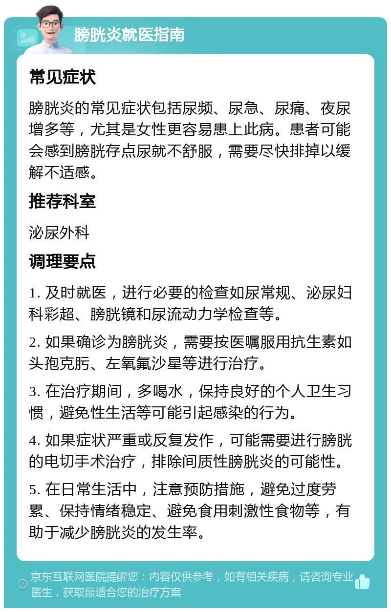 膀胱炎就医指南 常见症状 膀胱炎的常见症状包括尿频、尿急、尿痛、夜尿增多等，尤其是女性更容易患上此病。患者可能会感到膀胱存点尿就不舒服，需要尽快排掉以缓解不适感。 推荐科室 泌尿外科 调理要点 1. 及时就医，进行必要的检查如尿常规、泌尿妇科彩超、膀胱镜和尿流动力学检查等。 2. 如果确诊为膀胱炎，需要按医嘱服用抗生素如头孢克肟、左氧氟沙星等进行治疗。 3. 在治疗期间，多喝水，保持良好的个人卫生习惯，避免性生活等可能引起感染的行为。 4. 如果症状严重或反复发作，可能需要进行膀胱的电切手术治疗，排除间质性膀胱炎的可能性。 5. 在日常生活中，注意预防措施，避免过度劳累、保持情绪稳定、避免食用刺激性食物等，有助于减少膀胱炎的发生率。