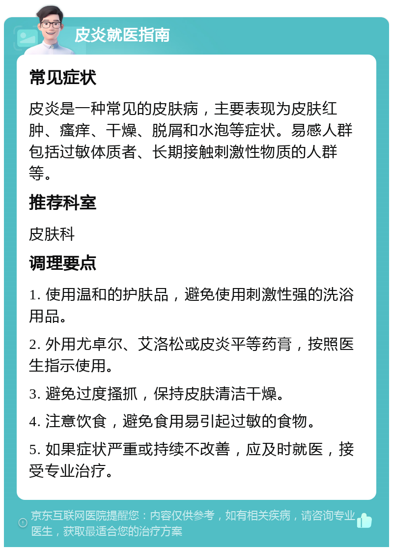 皮炎就医指南 常见症状 皮炎是一种常见的皮肤病，主要表现为皮肤红肿、瘙痒、干燥、脱屑和水泡等症状。易感人群包括过敏体质者、长期接触刺激性物质的人群等。 推荐科室 皮肤科 调理要点 1. 使用温和的护肤品，避免使用刺激性强的洗浴用品。 2. 外用尤卓尔、艾洛松或皮炎平等药膏，按照医生指示使用。 3. 避免过度搔抓，保持皮肤清洁干燥。 4. 注意饮食，避免食用易引起过敏的食物。 5. 如果症状严重或持续不改善，应及时就医，接受专业治疗。