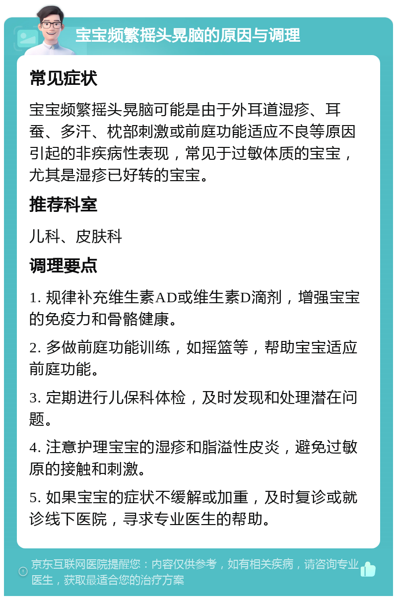 宝宝频繁摇头晃脑的原因与调理 常见症状 宝宝频繁摇头晃脑可能是由于外耳道湿疹、耳蚕、多汗、枕部刺激或前庭功能适应不良等原因引起的非疾病性表现，常见于过敏体质的宝宝，尤其是湿疹已好转的宝宝。 推荐科室 儿科、皮肤科 调理要点 1. 规律补充维生素AD或维生素D滴剂，增强宝宝的免疫力和骨骼健康。 2. 多做前庭功能训练，如摇篮等，帮助宝宝适应前庭功能。 3. 定期进行儿保科体检，及时发现和处理潜在问题。 4. 注意护理宝宝的湿疹和脂溢性皮炎，避免过敏原的接触和刺激。 5. 如果宝宝的症状不缓解或加重，及时复诊或就诊线下医院，寻求专业医生的帮助。