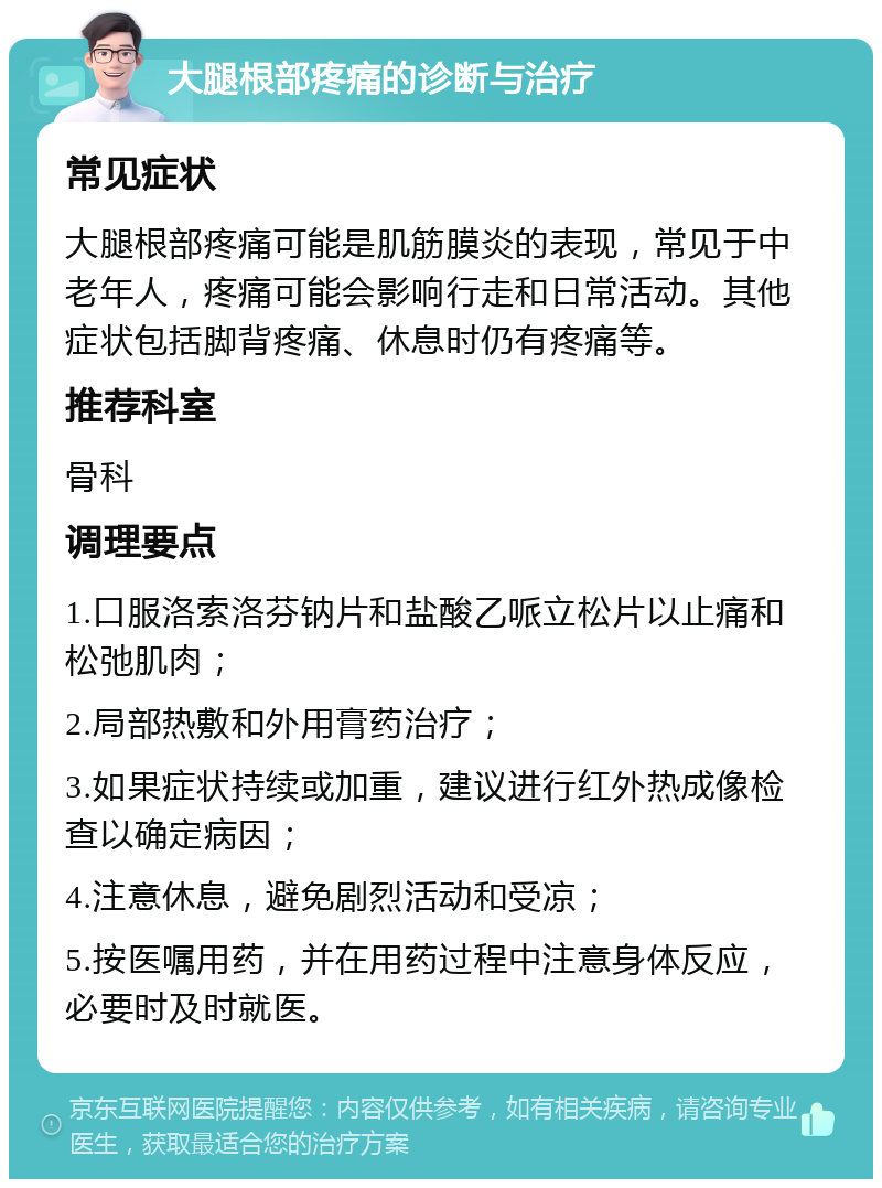 大腿根部疼痛的诊断与治疗 常见症状 大腿根部疼痛可能是肌筋膜炎的表现，常见于中老年人，疼痛可能会影响行走和日常活动。其他症状包括脚背疼痛、休息时仍有疼痛等。 推荐科室 骨科 调理要点 1.口服洛索洛芬钠片和盐酸乙哌立松片以止痛和松弛肌肉； 2.局部热敷和外用膏药治疗； 3.如果症状持续或加重，建议进行红外热成像检查以确定病因； 4.注意休息，避免剧烈活动和受凉； 5.按医嘱用药，并在用药过程中注意身体反应，必要时及时就医。