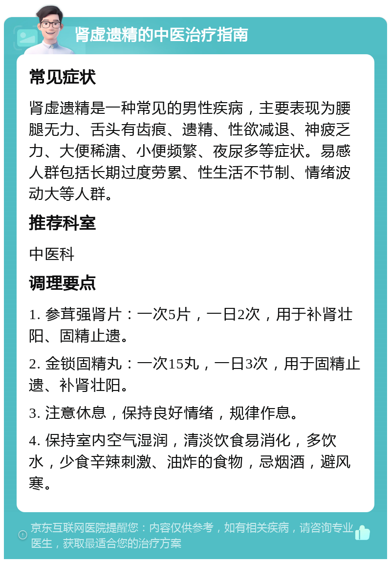 肾虚遗精的中医治疗指南 常见症状 肾虚遗精是一种常见的男性疾病，主要表现为腰腿无力、舌头有齿痕、遗精、性欲减退、神疲乏力、大便稀溏、小便频繁、夜尿多等症状。易感人群包括长期过度劳累、性生活不节制、情绪波动大等人群。 推荐科室 中医科 调理要点 1. 参茸强肾片：一次5片，一日2次，用于补肾壮阳、固精止遗。 2. 金锁固精丸：一次15丸，一日3次，用于固精止遗、补肾壮阳。 3. 注意休息，保持良好情绪，规律作息。 4. 保持室内空气湿润，清淡饮食易消化，多饮水，少食辛辣刺激、油炸的食物，忌烟酒，避风寒。