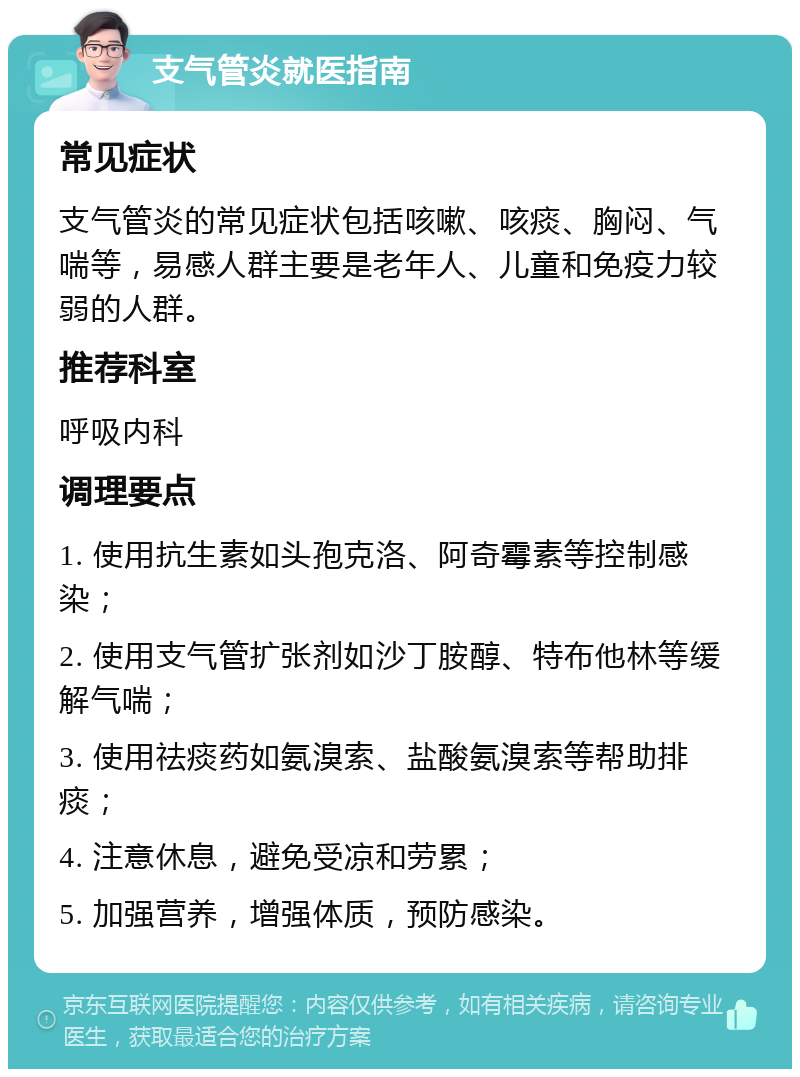 支气管炎就医指南 常见症状 支气管炎的常见症状包括咳嗽、咳痰、胸闷、气喘等，易感人群主要是老年人、儿童和免疫力较弱的人群。 推荐科室 呼吸内科 调理要点 1. 使用抗生素如头孢克洛、阿奇霉素等控制感染； 2. 使用支气管扩张剂如沙丁胺醇、特布他林等缓解气喘； 3. 使用祛痰药如氨溴索、盐酸氨溴索等帮助排痰； 4. 注意休息，避免受凉和劳累； 5. 加强营养，增强体质，预防感染。