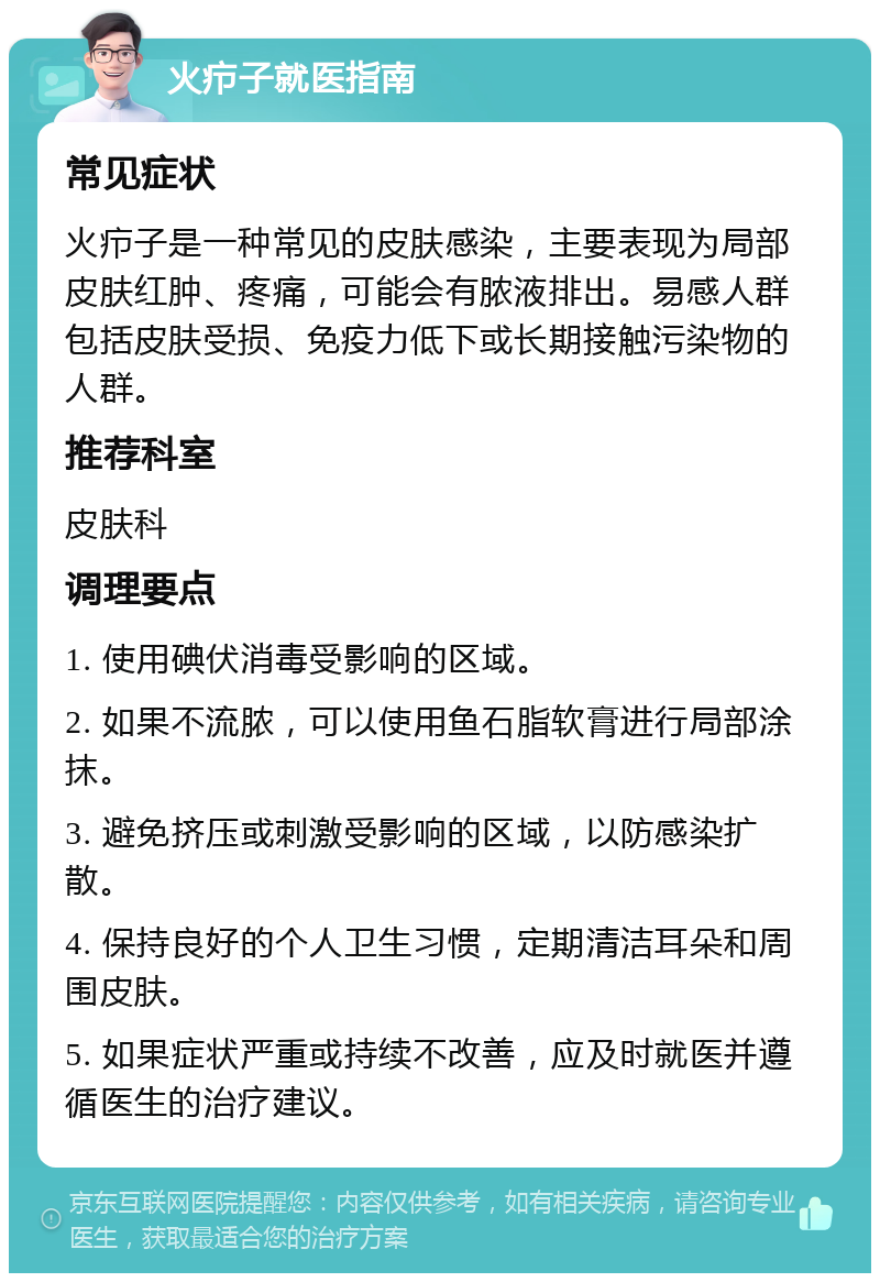 火疖子就医指南 常见症状 火疖子是一种常见的皮肤感染，主要表现为局部皮肤红肿、疼痛，可能会有脓液排出。易感人群包括皮肤受损、免疫力低下或长期接触污染物的人群。 推荐科室 皮肤科 调理要点 1. 使用碘伏消毒受影响的区域。 2. 如果不流脓，可以使用鱼石脂软膏进行局部涂抹。 3. 避免挤压或刺激受影响的区域，以防感染扩散。 4. 保持良好的个人卫生习惯，定期清洁耳朵和周围皮肤。 5. 如果症状严重或持续不改善，应及时就医并遵循医生的治疗建议。