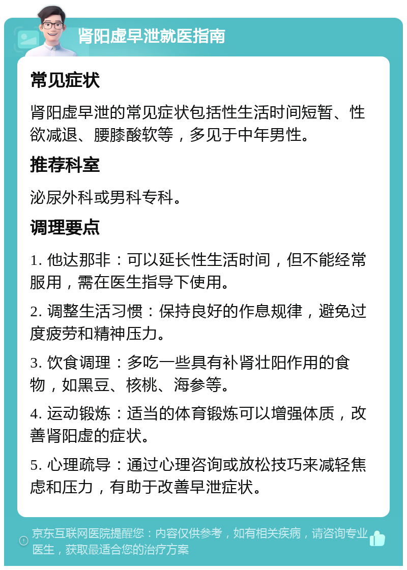 肾阳虚早泄就医指南 常见症状 肾阳虚早泄的常见症状包括性生活时间短暂、性欲减退、腰膝酸软等，多见于中年男性。 推荐科室 泌尿外科或男科专科。 调理要点 1. 他达那非：可以延长性生活时间，但不能经常服用，需在医生指导下使用。 2. 调整生活习惯：保持良好的作息规律，避免过度疲劳和精神压力。 3. 饮食调理：多吃一些具有补肾壮阳作用的食物，如黑豆、核桃、海参等。 4. 运动锻炼：适当的体育锻炼可以增强体质，改善肾阳虚的症状。 5. 心理疏导：通过心理咨询或放松技巧来减轻焦虑和压力，有助于改善早泄症状。