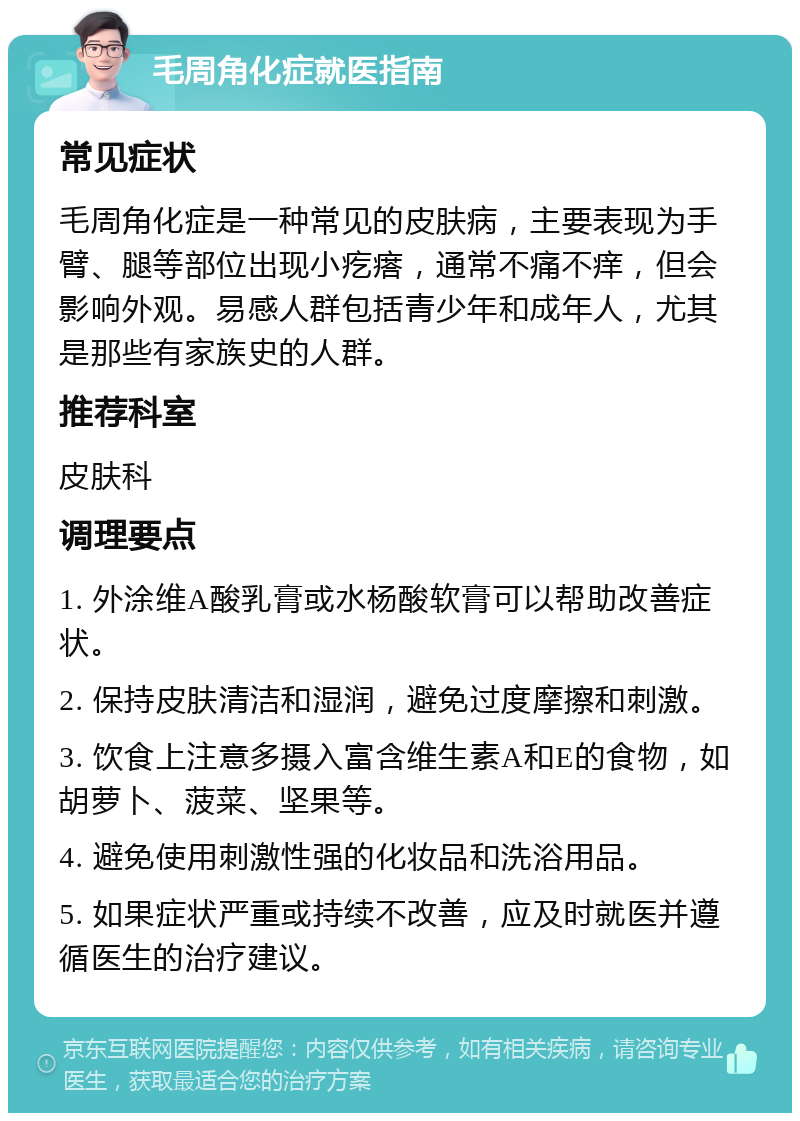 毛周角化症就医指南 常见症状 毛周角化症是一种常见的皮肤病，主要表现为手臂、腿等部位出现小疙瘩，通常不痛不痒，但会影响外观。易感人群包括青少年和成年人，尤其是那些有家族史的人群。 推荐科室 皮肤科 调理要点 1. 外涂维A酸乳膏或水杨酸软膏可以帮助改善症状。 2. 保持皮肤清洁和湿润，避免过度摩擦和刺激。 3. 饮食上注意多摄入富含维生素A和E的食物，如胡萝卜、菠菜、坚果等。 4. 避免使用刺激性强的化妆品和洗浴用品。 5. 如果症状严重或持续不改善，应及时就医并遵循医生的治疗建议。