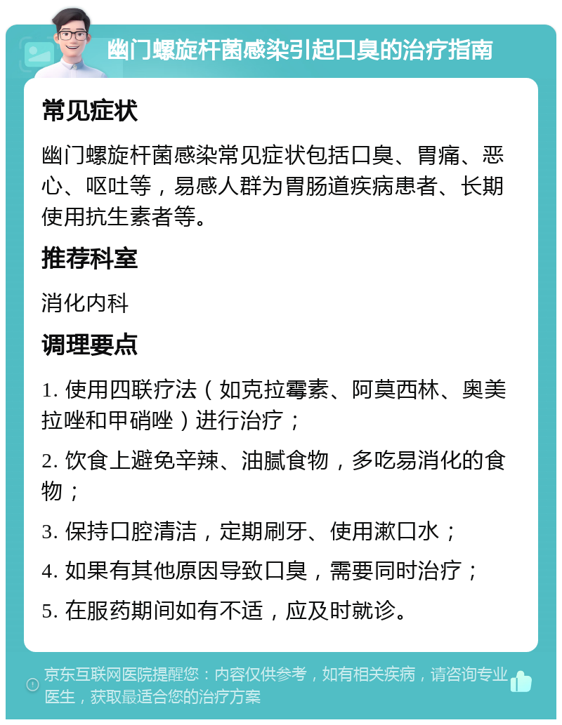 幽门螺旋杆菌感染引起口臭的治疗指南 常见症状 幽门螺旋杆菌感染常见症状包括口臭、胃痛、恶心、呕吐等，易感人群为胃肠道疾病患者、长期使用抗生素者等。 推荐科室 消化内科 调理要点 1. 使用四联疗法（如克拉霉素、阿莫西林、奥美拉唑和甲硝唑）进行治疗； 2. 饮食上避免辛辣、油腻食物，多吃易消化的食物； 3. 保持口腔清洁，定期刷牙、使用漱口水； 4. 如果有其他原因导致口臭，需要同时治疗； 5. 在服药期间如有不适，应及时就诊。