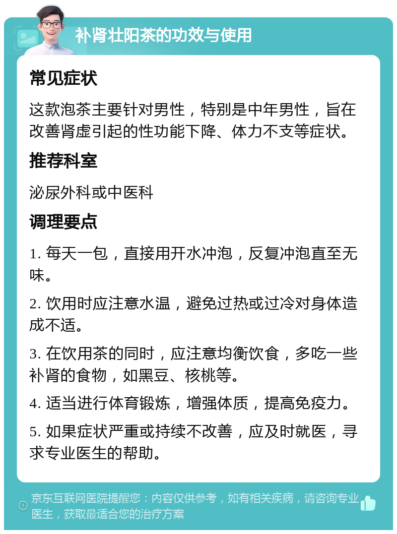 补肾壮阳茶的功效与使用 常见症状 这款泡茶主要针对男性，特别是中年男性，旨在改善肾虚引起的性功能下降、体力不支等症状。 推荐科室 泌尿外科或中医科 调理要点 1. 每天一包，直接用开水冲泡，反复冲泡直至无味。 2. 饮用时应注意水温，避免过热或过冷对身体造成不适。 3. 在饮用茶的同时，应注意均衡饮食，多吃一些补肾的食物，如黑豆、核桃等。 4. 适当进行体育锻炼，增强体质，提高免疫力。 5. 如果症状严重或持续不改善，应及时就医，寻求专业医生的帮助。