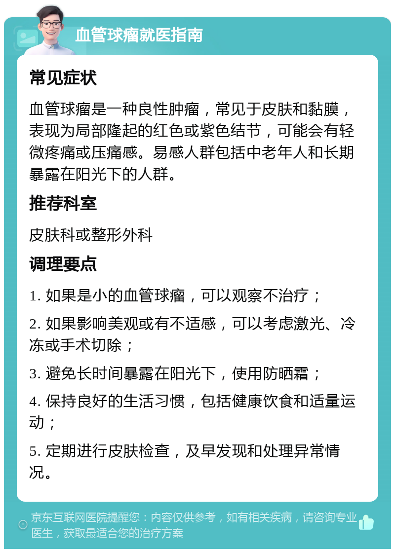 血管球瘤就医指南 常见症状 血管球瘤是一种良性肿瘤，常见于皮肤和黏膜，表现为局部隆起的红色或紫色结节，可能会有轻微疼痛或压痛感。易感人群包括中老年人和长期暴露在阳光下的人群。 推荐科室 皮肤科或整形外科 调理要点 1. 如果是小的血管球瘤，可以观察不治疗； 2. 如果影响美观或有不适感，可以考虑激光、冷冻或手术切除； 3. 避免长时间暴露在阳光下，使用防晒霜； 4. 保持良好的生活习惯，包括健康饮食和适量运动； 5. 定期进行皮肤检查，及早发现和处理异常情况。