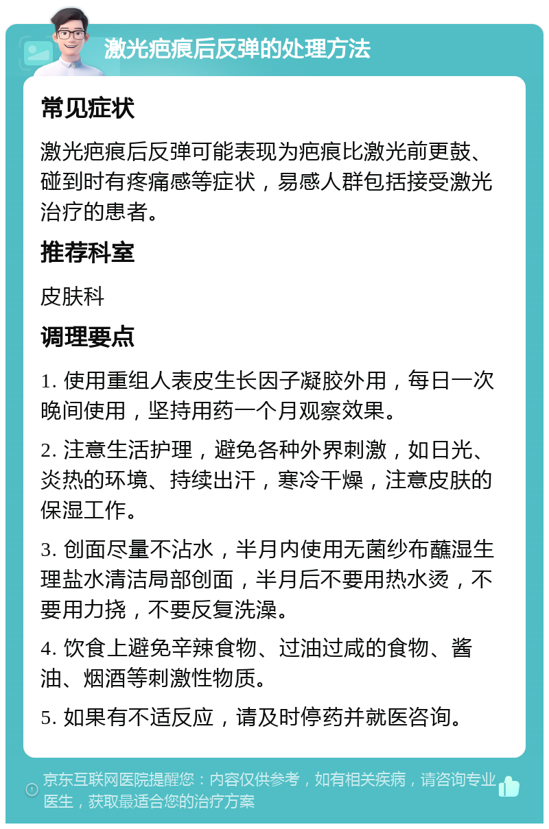 激光疤痕后反弹的处理方法 常见症状 激光疤痕后反弹可能表现为疤痕比激光前更鼓、碰到时有疼痛感等症状，易感人群包括接受激光治疗的患者。 推荐科室 皮肤科 调理要点 1. 使用重组人表皮生长因子凝胶外用，每日一次晚间使用，坚持用药一个月观察效果。 2. 注意生活护理，避免各种外界刺激，如日光、炎热的环境、持续出汗，寒冷干燥，注意皮肤的保湿工作。 3. 创面尽量不沾水，半月内使用无菌纱布蘸湿生理盐水清洁局部创面，半月后不要用热水烫，不要用力挠，不要反复洗澡。 4. 饮食上避免辛辣食物、过油过咸的食物、酱油、烟酒等刺激性物质。 5. 如果有不适反应，请及时停药并就医咨询。