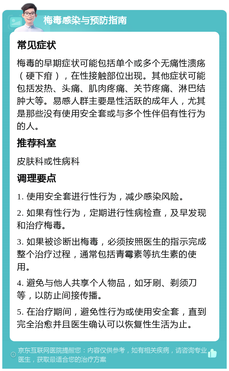 梅毒感染与预防指南 常见症状 梅毒的早期症状可能包括单个或多个无痛性溃疡（硬下疳），在性接触部位出现。其他症状可能包括发热、头痛、肌肉疼痛、关节疼痛、淋巴结肿大等。易感人群主要是性活跃的成年人，尤其是那些没有使用安全套或与多个性伴侣有性行为的人。 推荐科室 皮肤科或性病科 调理要点 1. 使用安全套进行性行为，减少感染风险。 2. 如果有性行为，定期进行性病检查，及早发现和治疗梅毒。 3. 如果被诊断出梅毒，必须按照医生的指示完成整个治疗过程，通常包括青霉素等抗生素的使用。 4. 避免与他人共享个人物品，如牙刷、剃须刀等，以防止间接传播。 5. 在治疗期间，避免性行为或使用安全套，直到完全治愈并且医生确认可以恢复性生活为止。