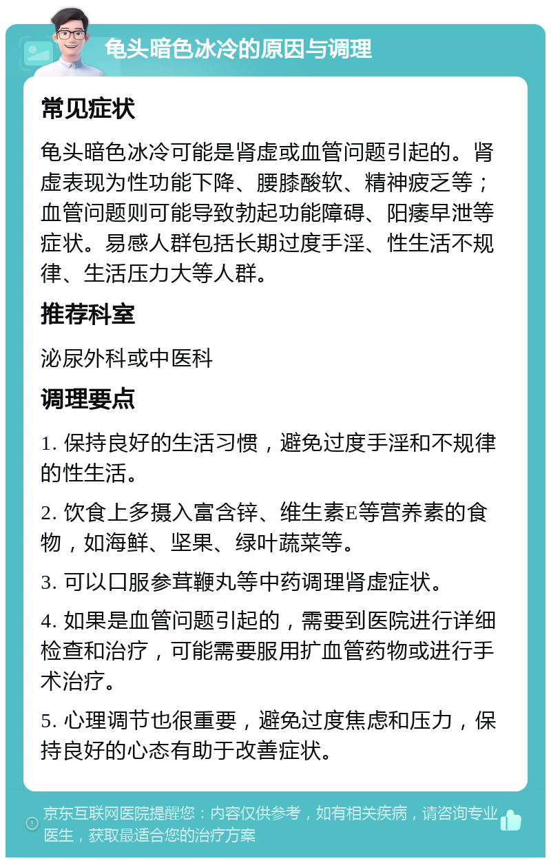 龟头暗色冰冷的原因与调理 常见症状 龟头暗色冰冷可能是肾虚或血管问题引起的。肾虚表现为性功能下降、腰膝酸软、精神疲乏等；血管问题则可能导致勃起功能障碍、阳痿早泄等症状。易感人群包括长期过度手淫、性生活不规律、生活压力大等人群。 推荐科室 泌尿外科或中医科 调理要点 1. 保持良好的生活习惯，避免过度手淫和不规律的性生活。 2. 饮食上多摄入富含锌、维生素E等营养素的食物，如海鲜、坚果、绿叶蔬菜等。 3. 可以口服参茸鞭丸等中药调理肾虚症状。 4. 如果是血管问题引起的，需要到医院进行详细检查和治疗，可能需要服用扩血管药物或进行手术治疗。 5. 心理调节也很重要，避免过度焦虑和压力，保持良好的心态有助于改善症状。