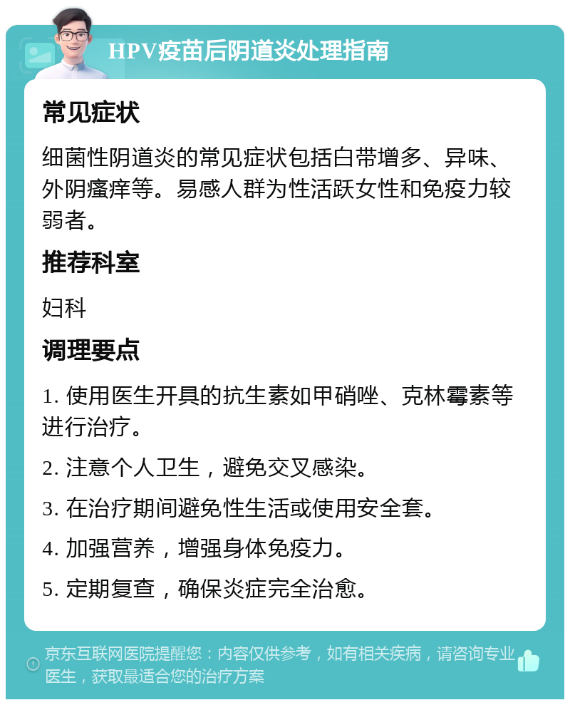 HPV疫苗后阴道炎处理指南 常见症状 细菌性阴道炎的常见症状包括白带增多、异味、外阴瘙痒等。易感人群为性活跃女性和免疫力较弱者。 推荐科室 妇科 调理要点 1. 使用医生开具的抗生素如甲硝唑、克林霉素等进行治疗。 2. 注意个人卫生，避免交叉感染。 3. 在治疗期间避免性生活或使用安全套。 4. 加强营养，增强身体免疫力。 5. 定期复查，确保炎症完全治愈。