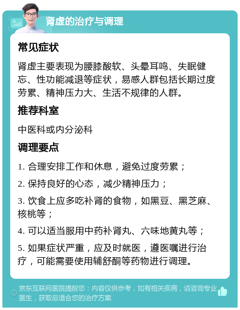 肾虚的治疗与调理 常见症状 肾虚主要表现为腰膝酸软、头晕耳鸣、失眠健忘、性功能减退等症状，易感人群包括长期过度劳累、精神压力大、生活不规律的人群。 推荐科室 中医科或内分泌科 调理要点 1. 合理安排工作和休息，避免过度劳累； 2. 保持良好的心态，减少精神压力； 3. 饮食上应多吃补肾的食物，如黑豆、黑芝麻、核桃等； 4. 可以适当服用中药补肾丸、六味地黄丸等； 5. 如果症状严重，应及时就医，遵医嘱进行治疗，可能需要使用辅舒酮等药物进行调理。