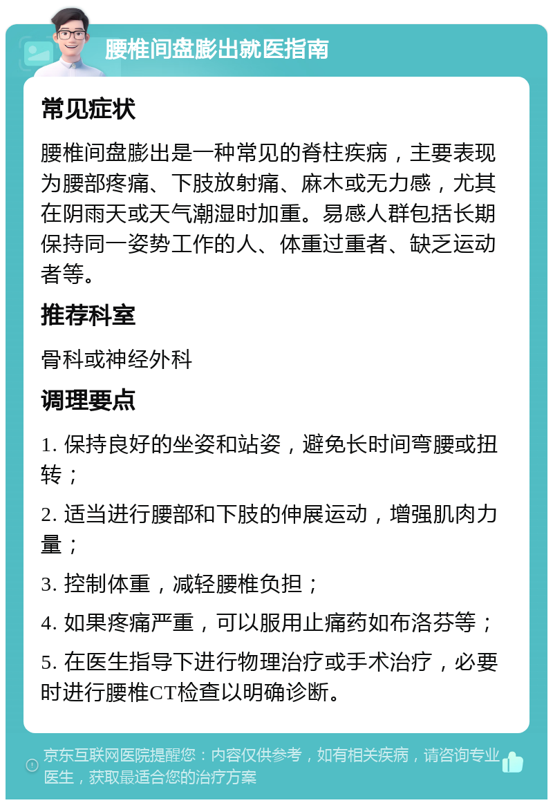 腰椎间盘膨出就医指南 常见症状 腰椎间盘膨出是一种常见的脊柱疾病，主要表现为腰部疼痛、下肢放射痛、麻木或无力感，尤其在阴雨天或天气潮湿时加重。易感人群包括长期保持同一姿势工作的人、体重过重者、缺乏运动者等。 推荐科室 骨科或神经外科 调理要点 1. 保持良好的坐姿和站姿，避免长时间弯腰或扭转； 2. 适当进行腰部和下肢的伸展运动，增强肌肉力量； 3. 控制体重，减轻腰椎负担； 4. 如果疼痛严重，可以服用止痛药如布洛芬等； 5. 在医生指导下进行物理治疗或手术治疗，必要时进行腰椎CT检查以明确诊断。