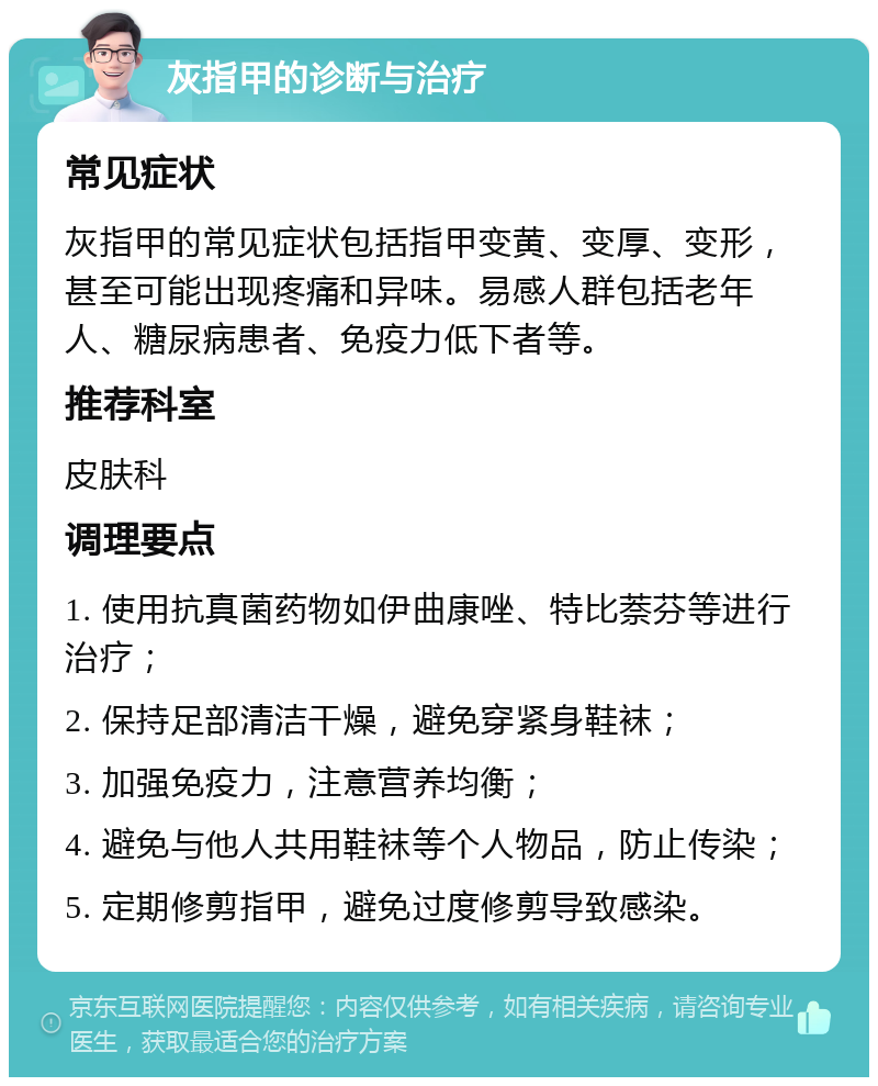 灰指甲的诊断与治疗 常见症状 灰指甲的常见症状包括指甲变黄、变厚、变形，甚至可能出现疼痛和异味。易感人群包括老年人、糖尿病患者、免疫力低下者等。 推荐科室 皮肤科 调理要点 1. 使用抗真菌药物如伊曲康唑、特比萘芬等进行治疗； 2. 保持足部清洁干燥，避免穿紧身鞋袜； 3. 加强免疫力，注意营养均衡； 4. 避免与他人共用鞋袜等个人物品，防止传染； 5. 定期修剪指甲，避免过度修剪导致感染。