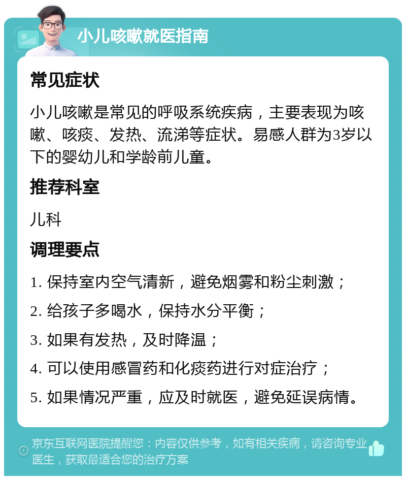 小儿咳嗽就医指南 常见症状 小儿咳嗽是常见的呼吸系统疾病，主要表现为咳嗽、咳痰、发热、流涕等症状。易感人群为3岁以下的婴幼儿和学龄前儿童。 推荐科室 儿科 调理要点 1. 保持室内空气清新，避免烟雾和粉尘刺激； 2. 给孩子多喝水，保持水分平衡； 3. 如果有发热，及时降温； 4. 可以使用感冒药和化痰药进行对症治疗； 5. 如果情况严重，应及时就医，避免延误病情。