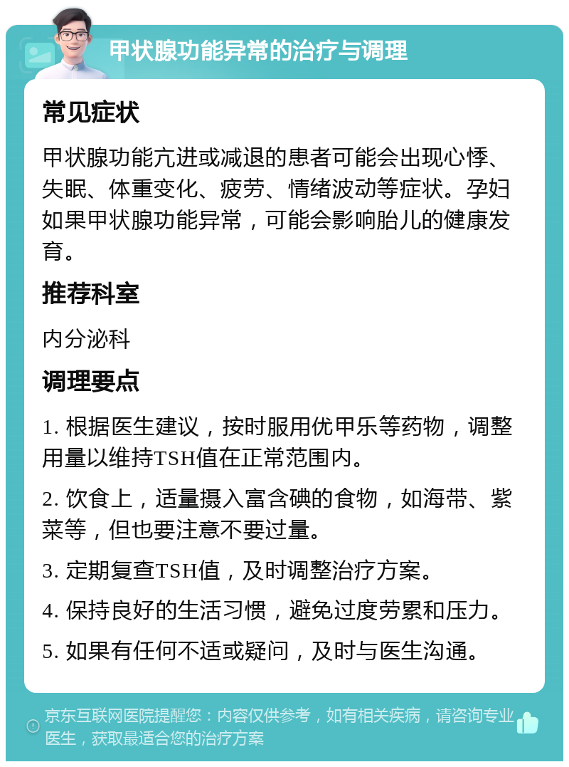 甲状腺功能异常的治疗与调理 常见症状 甲状腺功能亢进或减退的患者可能会出现心悸、失眠、体重变化、疲劳、情绪波动等症状。孕妇如果甲状腺功能异常，可能会影响胎儿的健康发育。 推荐科室 内分泌科 调理要点 1. 根据医生建议，按时服用优甲乐等药物，调整用量以维持TSH值在正常范围内。 2. 饮食上，适量摄入富含碘的食物，如海带、紫菜等，但也要注意不要过量。 3. 定期复查TSH值，及时调整治疗方案。 4. 保持良好的生活习惯，避免过度劳累和压力。 5. 如果有任何不适或疑问，及时与医生沟通。