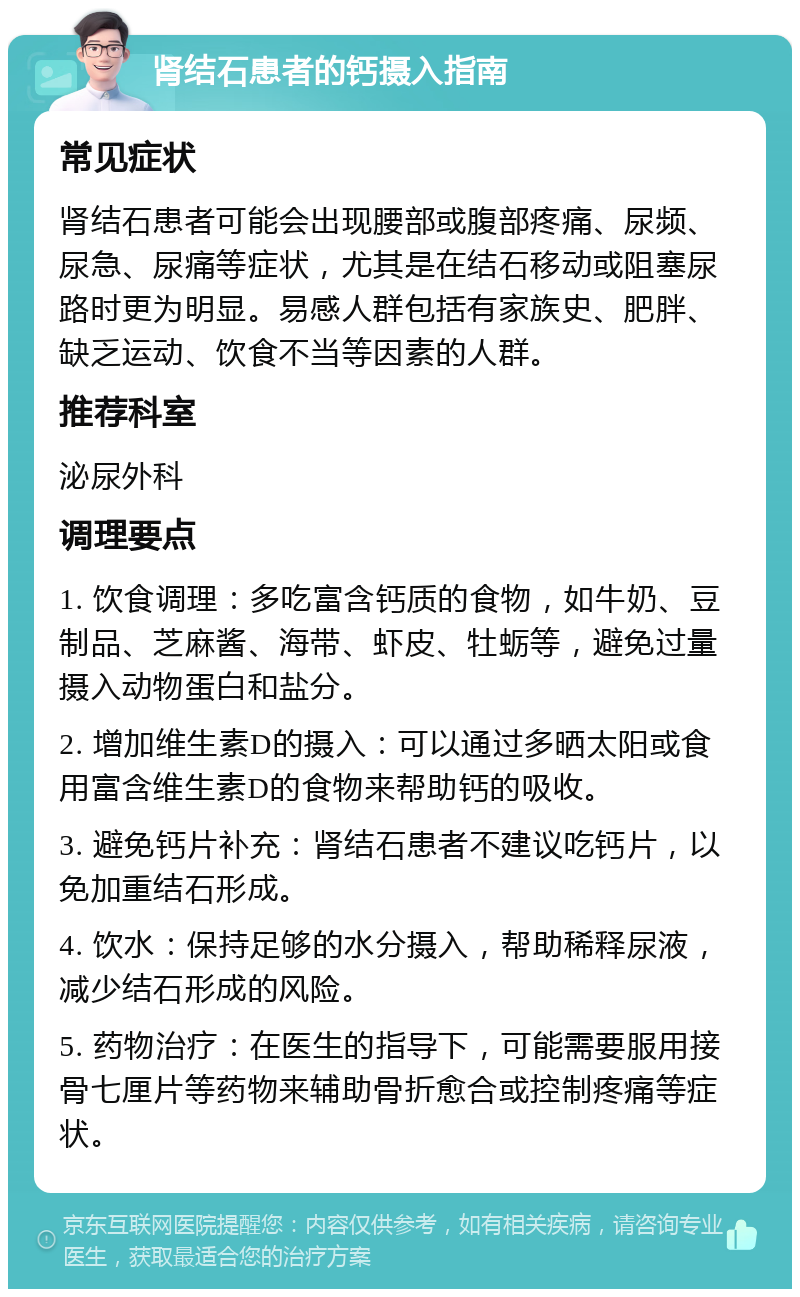 肾结石患者的钙摄入指南 常见症状 肾结石患者可能会出现腰部或腹部疼痛、尿频、尿急、尿痛等症状，尤其是在结石移动或阻塞尿路时更为明显。易感人群包括有家族史、肥胖、缺乏运动、饮食不当等因素的人群。 推荐科室 泌尿外科 调理要点 1. 饮食调理：多吃富含钙质的食物，如牛奶、豆制品、芝麻酱、海带、虾皮、牡蛎等，避免过量摄入动物蛋白和盐分。 2. 增加维生素D的摄入：可以通过多晒太阳或食用富含维生素D的食物来帮助钙的吸收。 3. 避免钙片补充：肾结石患者不建议吃钙片，以免加重结石形成。 4. 饮水：保持足够的水分摄入，帮助稀释尿液，减少结石形成的风险。 5. 药物治疗：在医生的指导下，可能需要服用接骨七厘片等药物来辅助骨折愈合或控制疼痛等症状。