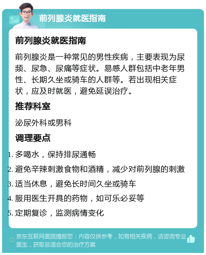 前列腺炎就医指南 前列腺炎就医指南 前列腺炎是一种常见的男性疾病，主要表现为尿频、尿急、尿痛等症状。易感人群包括中老年男性、长期久坐或骑车的人群等。若出现相关症状，应及时就医，避免延误治疗。 推荐科室 泌尿外科或男科 调理要点 多喝水，保持排尿通畅 避免辛辣刺激食物和酒精，减少对前列腺的刺激 适当休息，避免长时间久坐或骑车 服用医生开具的药物，如可乐必妥等 定期复诊，监测病情变化