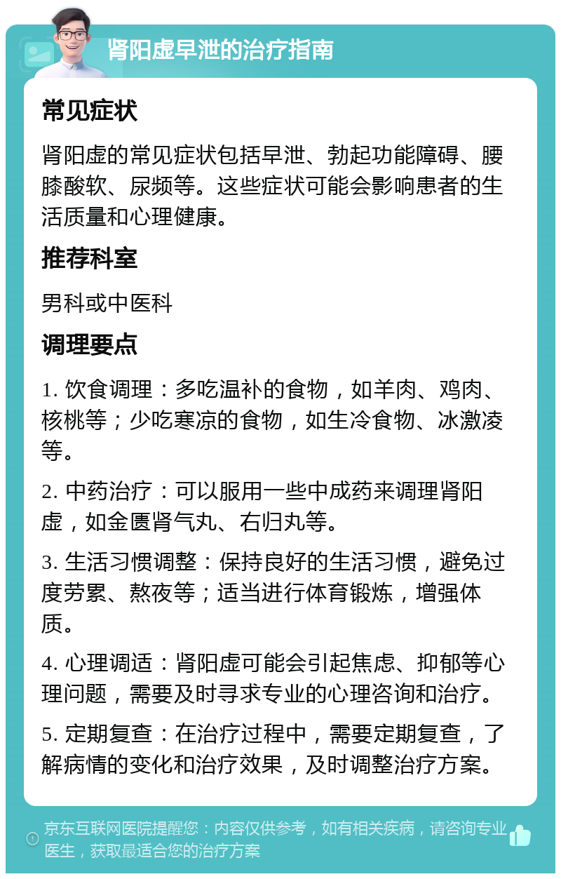 肾阳虚早泄的治疗指南 常见症状 肾阳虚的常见症状包括早泄、勃起功能障碍、腰膝酸软、尿频等。这些症状可能会影响患者的生活质量和心理健康。 推荐科室 男科或中医科 调理要点 1. 饮食调理：多吃温补的食物，如羊肉、鸡肉、核桃等；少吃寒凉的食物，如生冷食物、冰激凌等。 2. 中药治疗：可以服用一些中成药来调理肾阳虚，如金匮肾气丸、右归丸等。 3. 生活习惯调整：保持良好的生活习惯，避免过度劳累、熬夜等；适当进行体育锻炼，增强体质。 4. 心理调适：肾阳虚可能会引起焦虑、抑郁等心理问题，需要及时寻求专业的心理咨询和治疗。 5. 定期复查：在治疗过程中，需要定期复查，了解病情的变化和治疗效果，及时调整治疗方案。