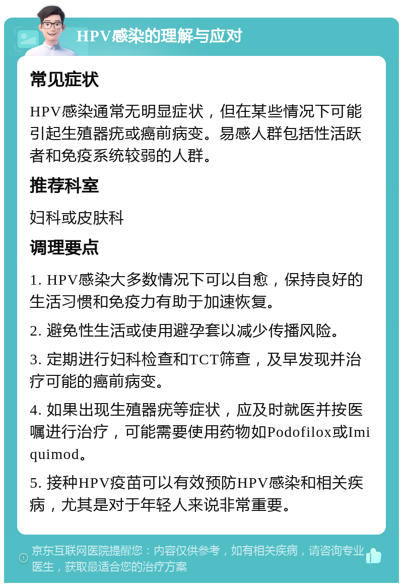 HPV感染的理解与应对 常见症状 HPV感染通常无明显症状，但在某些情况下可能引起生殖器疣或癌前病变。易感人群包括性活跃者和免疫系统较弱的人群。 推荐科室 妇科或皮肤科 调理要点 1. HPV感染大多数情况下可以自愈，保持良好的生活习惯和免疫力有助于加速恢复。 2. 避免性生活或使用避孕套以减少传播风险。 3. 定期进行妇科检查和TCT筛查，及早发现并治疗可能的癌前病变。 4. 如果出现生殖器疣等症状，应及时就医并按医嘱进行治疗，可能需要使用药物如Podofilox或Imiquimod。 5. 接种HPV疫苗可以有效预防HPV感染和相关疾病，尤其是对于年轻人来说非常重要。