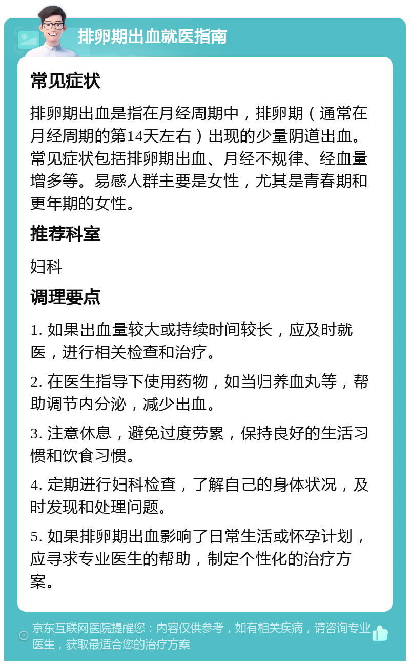 排卵期出血就医指南 常见症状 排卵期出血是指在月经周期中，排卵期（通常在月经周期的第14天左右）出现的少量阴道出血。常见症状包括排卵期出血、月经不规律、经血量增多等。易感人群主要是女性，尤其是青春期和更年期的女性。 推荐科室 妇科 调理要点 1. 如果出血量较大或持续时间较长，应及时就医，进行相关检查和治疗。 2. 在医生指导下使用药物，如当归养血丸等，帮助调节内分泌，减少出血。 3. 注意休息，避免过度劳累，保持良好的生活习惯和饮食习惯。 4. 定期进行妇科检查，了解自己的身体状况，及时发现和处理问题。 5. 如果排卵期出血影响了日常生活或怀孕计划，应寻求专业医生的帮助，制定个性化的治疗方案。