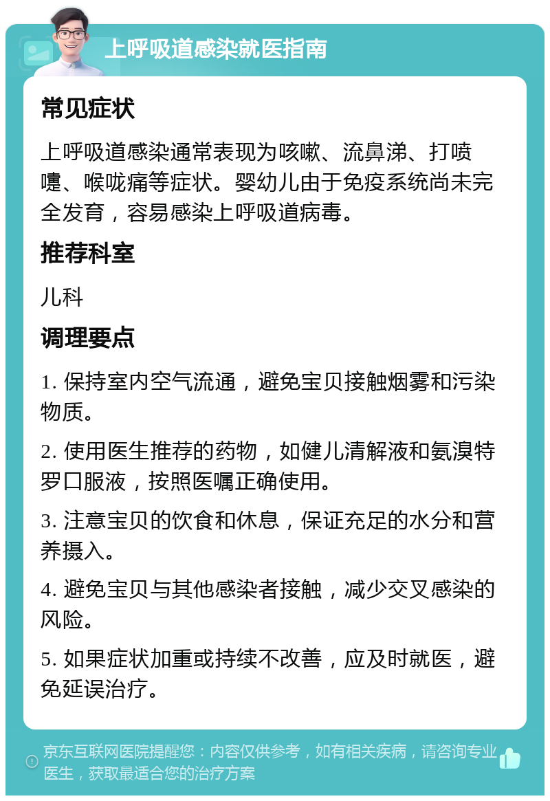 上呼吸道感染就医指南 常见症状 上呼吸道感染通常表现为咳嗽、流鼻涕、打喷嚏、喉咙痛等症状。婴幼儿由于免疫系统尚未完全发育，容易感染上呼吸道病毒。 推荐科室 儿科 调理要点 1. 保持室内空气流通，避免宝贝接触烟雾和污染物质。 2. 使用医生推荐的药物，如健儿清解液和氨溴特罗口服液，按照医嘱正确使用。 3. 注意宝贝的饮食和休息，保证充足的水分和营养摄入。 4. 避免宝贝与其他感染者接触，减少交叉感染的风险。 5. 如果症状加重或持续不改善，应及时就医，避免延误治疗。