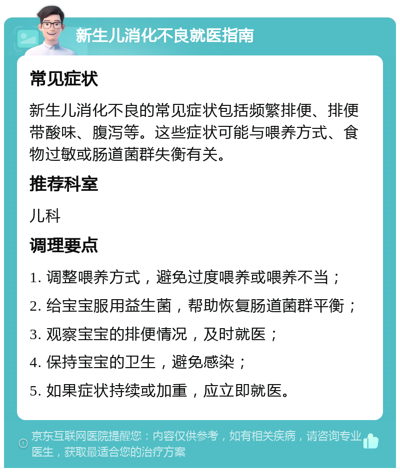 新生儿消化不良就医指南 常见症状 新生儿消化不良的常见症状包括频繁排便、排便带酸味、腹泻等。这些症状可能与喂养方式、食物过敏或肠道菌群失衡有关。 推荐科室 儿科 调理要点 1. 调整喂养方式，避免过度喂养或喂养不当； 2. 给宝宝服用益生菌，帮助恢复肠道菌群平衡； 3. 观察宝宝的排便情况，及时就医； 4. 保持宝宝的卫生，避免感染； 5. 如果症状持续或加重，应立即就医。