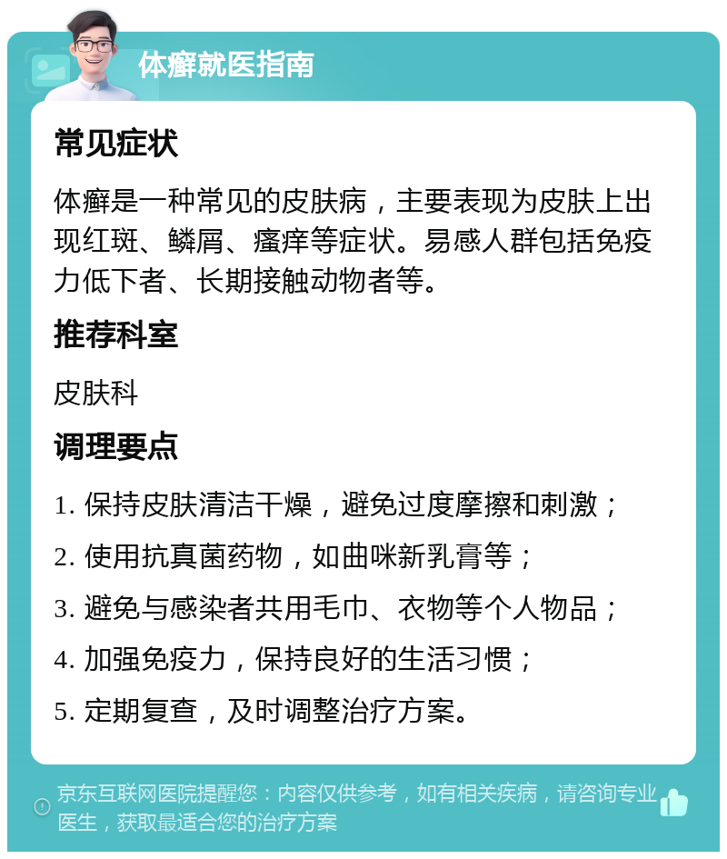 体癣就医指南 常见症状 体癣是一种常见的皮肤病，主要表现为皮肤上出现红斑、鳞屑、瘙痒等症状。易感人群包括免疫力低下者、长期接触动物者等。 推荐科室 皮肤科 调理要点 1. 保持皮肤清洁干燥，避免过度摩擦和刺激； 2. 使用抗真菌药物，如曲咪新乳膏等； 3. 避免与感染者共用毛巾、衣物等个人物品； 4. 加强免疫力，保持良好的生活习惯； 5. 定期复查，及时调整治疗方案。