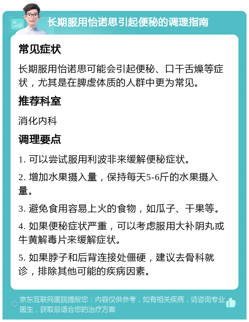 长期服用怡诺思引起便秘的调理指南 常见症状 长期服用怡诺思可能会引起便秘、口干舌燥等症状，尤其是在脾虚体质的人群中更为常见。 推荐科室 消化内科 调理要点 1. 可以尝试服用利波非来缓解便秘症状。 2. 增加水果摄入量，保持每天5-6斤的水果摄入量。 3. 避免食用容易上火的食物，如瓜子、干果等。 4. 如果便秘症状严重，可以考虑服用大补阴丸或牛黄解毒片来缓解症状。 5. 如果脖子和后背连接处僵硬，建议去骨科就诊，排除其他可能的疾病因素。