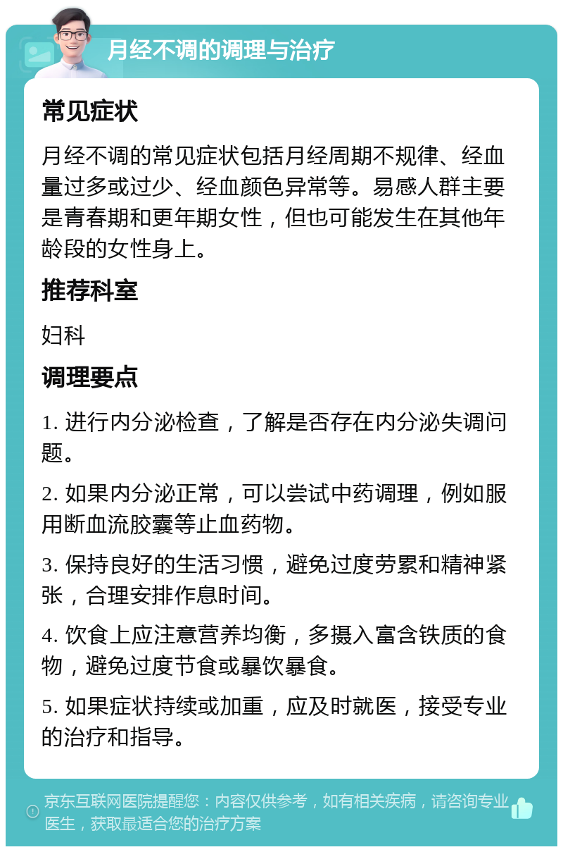 月经不调的调理与治疗 常见症状 月经不调的常见症状包括月经周期不规律、经血量过多或过少、经血颜色异常等。易感人群主要是青春期和更年期女性，但也可能发生在其他年龄段的女性身上。 推荐科室 妇科 调理要点 1. 进行内分泌检查，了解是否存在内分泌失调问题。 2. 如果内分泌正常，可以尝试中药调理，例如服用断血流胶囊等止血药物。 3. 保持良好的生活习惯，避免过度劳累和精神紧张，合理安排作息时间。 4. 饮食上应注意营养均衡，多摄入富含铁质的食物，避免过度节食或暴饮暴食。 5. 如果症状持续或加重，应及时就医，接受专业的治疗和指导。