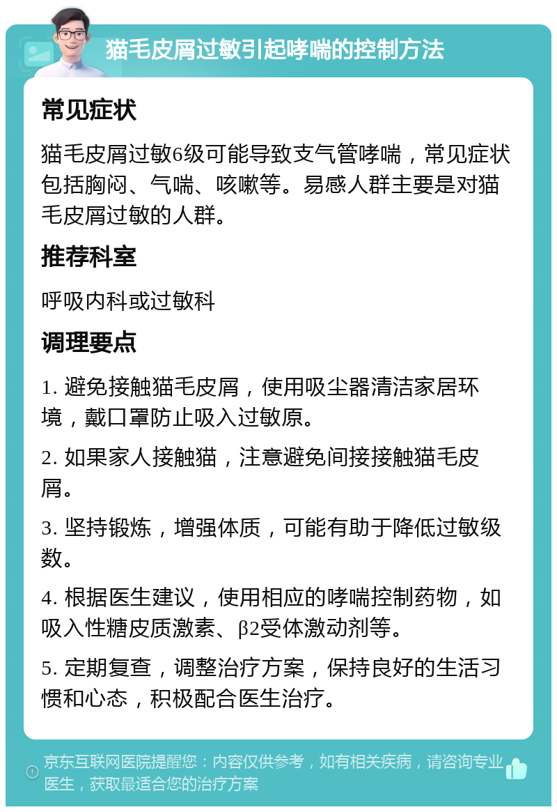 猫毛皮屑过敏引起哮喘的控制方法 常见症状 猫毛皮屑过敏6级可能导致支气管哮喘，常见症状包括胸闷、气喘、咳嗽等。易感人群主要是对猫毛皮屑过敏的人群。 推荐科室 呼吸内科或过敏科 调理要点 1. 避免接触猫毛皮屑，使用吸尘器清洁家居环境，戴口罩防止吸入过敏原。 2. 如果家人接触猫，注意避免间接接触猫毛皮屑。 3. 坚持锻炼，增强体质，可能有助于降低过敏级数。 4. 根据医生建议，使用相应的哮喘控制药物，如吸入性糖皮质激素、β2受体激动剂等。 5. 定期复查，调整治疗方案，保持良好的生活习惯和心态，积极配合医生治疗。