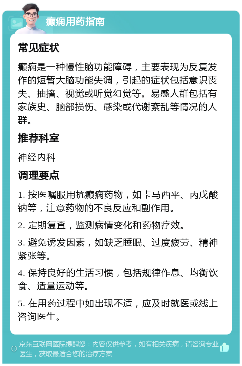 癫痫用药指南 常见症状 癫痫是一种慢性脑功能障碍，主要表现为反复发作的短暂大脑功能失调，引起的症状包括意识丧失、抽搐、视觉或听觉幻觉等。易感人群包括有家族史、脑部损伤、感染或代谢紊乱等情况的人群。 推荐科室 神经内科 调理要点 1. 按医嘱服用抗癫痫药物，如卡马西平、丙戊酸钠等，注意药物的不良反应和副作用。 2. 定期复查，监测病情变化和药物疗效。 3. 避免诱发因素，如缺乏睡眠、过度疲劳、精神紧张等。 4. 保持良好的生活习惯，包括规律作息、均衡饮食、适量运动等。 5. 在用药过程中如出现不适，应及时就医或线上咨询医生。