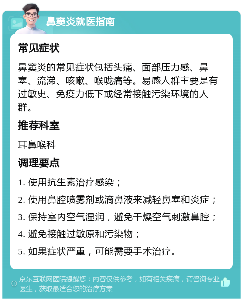 鼻窦炎就医指南 常见症状 鼻窦炎的常见症状包括头痛、面部压力感、鼻塞、流涕、咳嗽、喉咙痛等。易感人群主要是有过敏史、免疫力低下或经常接触污染环境的人群。 推荐科室 耳鼻喉科 调理要点 1. 使用抗生素治疗感染； 2. 使用鼻腔喷雾剂或滴鼻液来减轻鼻塞和炎症； 3. 保持室内空气湿润，避免干燥空气刺激鼻腔； 4. 避免接触过敏原和污染物； 5. 如果症状严重，可能需要手术治疗。