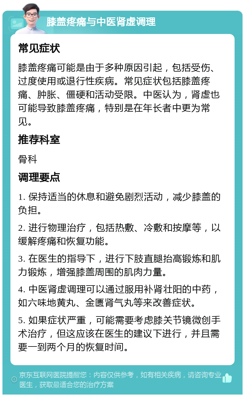 膝盖疼痛与中医肾虚调理 常见症状 膝盖疼痛可能是由于多种原因引起，包括受伤、过度使用或退行性疾病。常见症状包括膝盖疼痛、肿胀、僵硬和活动受限。中医认为，肾虚也可能导致膝盖疼痛，特别是在年长者中更为常见。 推荐科室 骨科 调理要点 1. 保持适当的休息和避免剧烈活动，减少膝盖的负担。 2. 进行物理治疗，包括热敷、冷敷和按摩等，以缓解疼痛和恢复功能。 3. 在医生的指导下，进行下肢直腿抬高锻炼和肌力锻炼，增强膝盖周围的肌肉力量。 4. 中医肾虚调理可以通过服用补肾壮阳的中药，如六味地黄丸、金匮肾气丸等来改善症状。 5. 如果症状严重，可能需要考虑膝关节镜微创手术治疗，但这应该在医生的建议下进行，并且需要一到两个月的恢复时间。