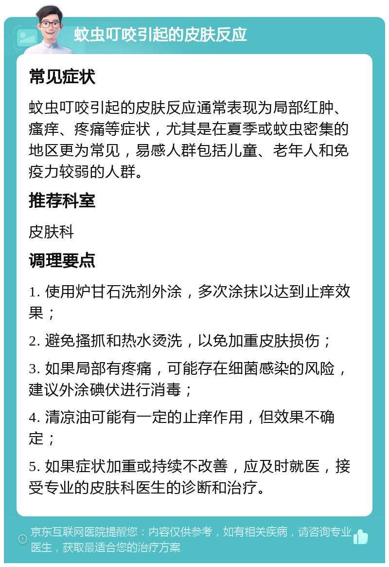 蚊虫叮咬引起的皮肤反应 常见症状 蚊虫叮咬引起的皮肤反应通常表现为局部红肿、瘙痒、疼痛等症状，尤其是在夏季或蚊虫密集的地区更为常见，易感人群包括儿童、老年人和免疫力较弱的人群。 推荐科室 皮肤科 调理要点 1. 使用炉甘石洗剂外涂，多次涂抹以达到止痒效果； 2. 避免搔抓和热水烫洗，以免加重皮肤损伤； 3. 如果局部有疼痛，可能存在细菌感染的风险，建议外涂碘伏进行消毒； 4. 清凉油可能有一定的止痒作用，但效果不确定； 5. 如果症状加重或持续不改善，应及时就医，接受专业的皮肤科医生的诊断和治疗。