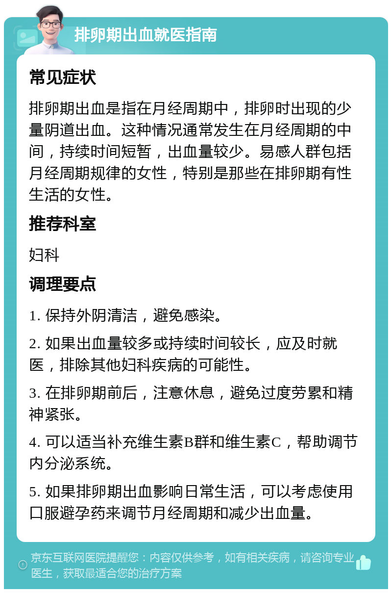 排卵期出血就医指南 常见症状 排卵期出血是指在月经周期中，排卵时出现的少量阴道出血。这种情况通常发生在月经周期的中间，持续时间短暂，出血量较少。易感人群包括月经周期规律的女性，特别是那些在排卵期有性生活的女性。 推荐科室 妇科 调理要点 1. 保持外阴清洁，避免感染。 2. 如果出血量较多或持续时间较长，应及时就医，排除其他妇科疾病的可能性。 3. 在排卵期前后，注意休息，避免过度劳累和精神紧张。 4. 可以适当补充维生素B群和维生素C，帮助调节内分泌系统。 5. 如果排卵期出血影响日常生活，可以考虑使用口服避孕药来调节月经周期和减少出血量。