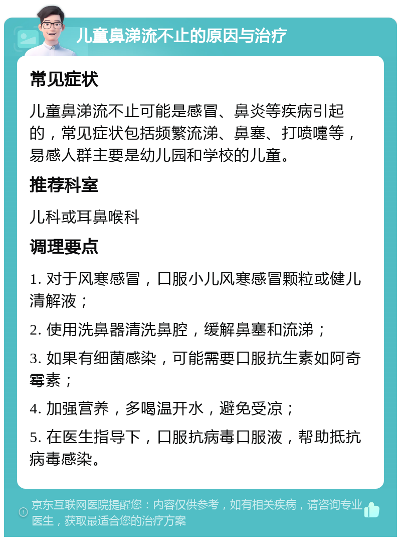 儿童鼻涕流不止的原因与治疗 常见症状 儿童鼻涕流不止可能是感冒、鼻炎等疾病引起的，常见症状包括频繁流涕、鼻塞、打喷嚏等，易感人群主要是幼儿园和学校的儿童。 推荐科室 儿科或耳鼻喉科 调理要点 1. 对于风寒感冒，口服小儿风寒感冒颗粒或健儿清解液； 2. 使用洗鼻器清洗鼻腔，缓解鼻塞和流涕； 3. 如果有细菌感染，可能需要口服抗生素如阿奇霉素； 4. 加强营养，多喝温开水，避免受凉； 5. 在医生指导下，口服抗病毒口服液，帮助抵抗病毒感染。