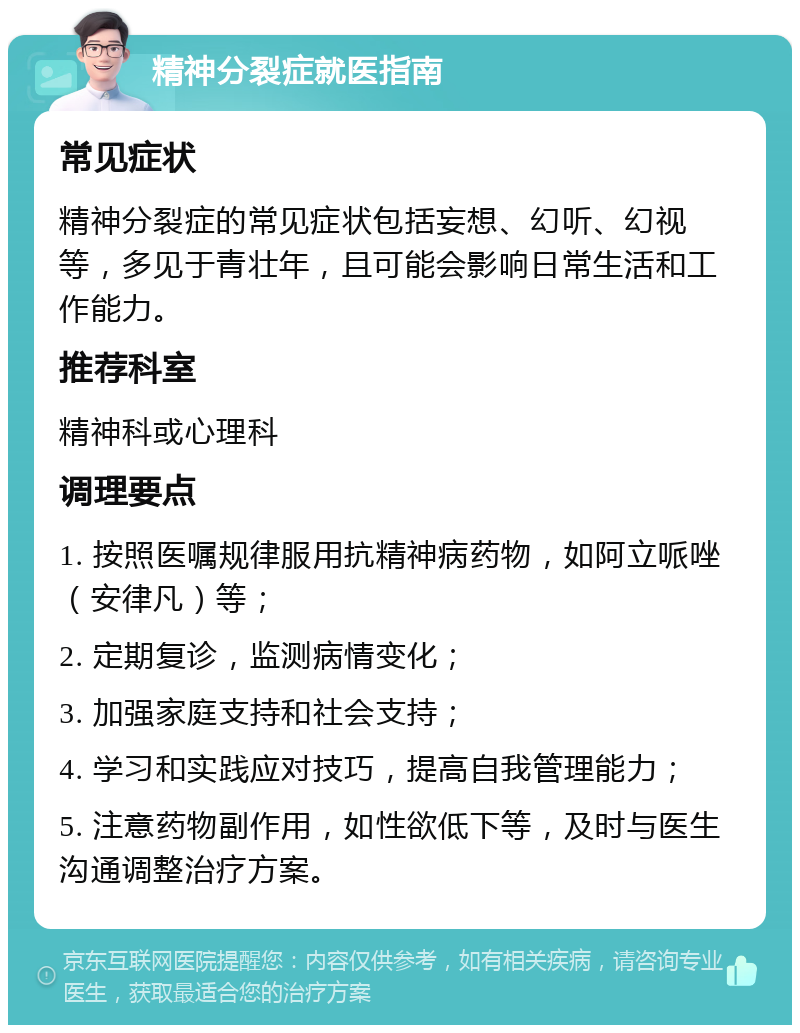 精神分裂症就医指南 常见症状 精神分裂症的常见症状包括妄想、幻听、幻视等，多见于青壮年，且可能会影响日常生活和工作能力。 推荐科室 精神科或心理科 调理要点 1. 按照医嘱规律服用抗精神病药物，如阿立哌唑（安律凡）等； 2. 定期复诊，监测病情变化； 3. 加强家庭支持和社会支持； 4. 学习和实践应对技巧，提高自我管理能力； 5. 注意药物副作用，如性欲低下等，及时与医生沟通调整治疗方案。