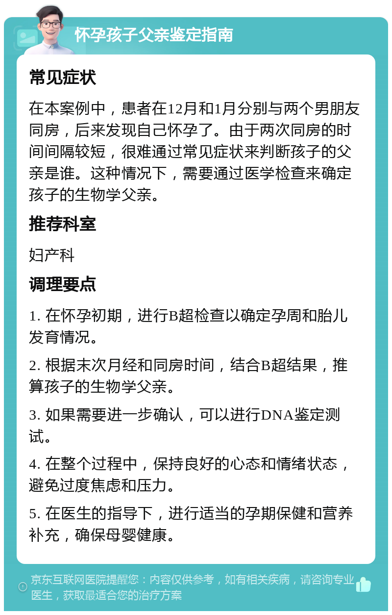 怀孕孩子父亲鉴定指南 常见症状 在本案例中，患者在12月和1月分别与两个男朋友同房，后来发现自己怀孕了。由于两次同房的时间间隔较短，很难通过常见症状来判断孩子的父亲是谁。这种情况下，需要通过医学检查来确定孩子的生物学父亲。 推荐科室 妇产科 调理要点 1. 在怀孕初期，进行B超检查以确定孕周和胎儿发育情况。 2. 根据末次月经和同房时间，结合B超结果，推算孩子的生物学父亲。 3. 如果需要进一步确认，可以进行DNA鉴定测试。 4. 在整个过程中，保持良好的心态和情绪状态，避免过度焦虑和压力。 5. 在医生的指导下，进行适当的孕期保健和营养补充，确保母婴健康。