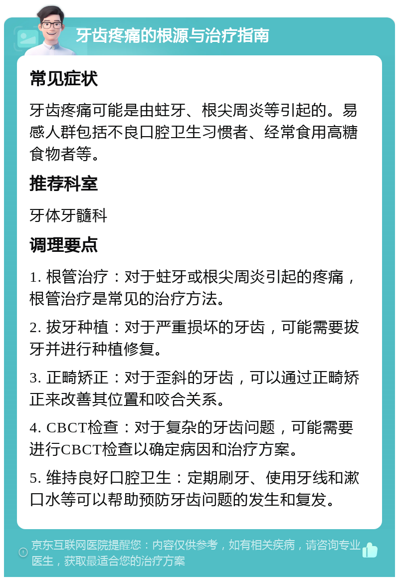 牙齿疼痛的根源与治疗指南 常见症状 牙齿疼痛可能是由蛀牙、根尖周炎等引起的。易感人群包括不良口腔卫生习惯者、经常食用高糖食物者等。 推荐科室 牙体牙髓科 调理要点 1. 根管治疗：对于蛀牙或根尖周炎引起的疼痛，根管治疗是常见的治疗方法。 2. 拔牙种植：对于严重损坏的牙齿，可能需要拔牙并进行种植修复。 3. 正畸矫正：对于歪斜的牙齿，可以通过正畸矫正来改善其位置和咬合关系。 4. CBCT检查：对于复杂的牙齿问题，可能需要进行CBCT检查以确定病因和治疗方案。 5. 维持良好口腔卫生：定期刷牙、使用牙线和漱口水等可以帮助预防牙齿问题的发生和复发。