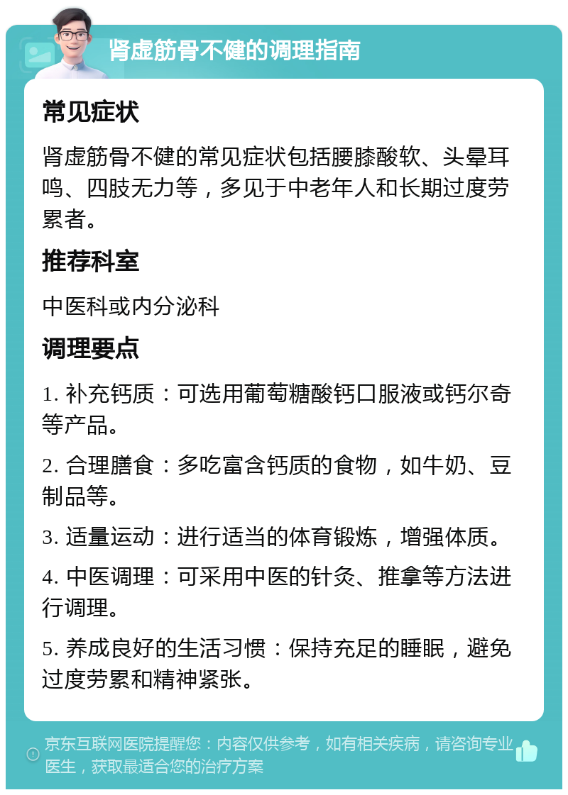 肾虚筋骨不健的调理指南 常见症状 肾虚筋骨不健的常见症状包括腰膝酸软、头晕耳鸣、四肢无力等，多见于中老年人和长期过度劳累者。 推荐科室 中医科或内分泌科 调理要点 1. 补充钙质：可选用葡萄糖酸钙口服液或钙尔奇等产品。 2. 合理膳食：多吃富含钙质的食物，如牛奶、豆制品等。 3. 适量运动：进行适当的体育锻炼，增强体质。 4. 中医调理：可采用中医的针灸、推拿等方法进行调理。 5. 养成良好的生活习惯：保持充足的睡眠，避免过度劳累和精神紧张。