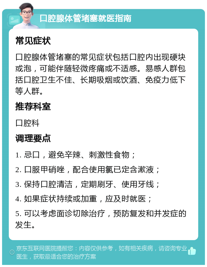 口腔腺体管堵塞就医指南 常见症状 口腔腺体管堵塞的常见症状包括口腔内出现硬块或泡，可能伴随轻微疼痛或不适感。易感人群包括口腔卫生不佳、长期吸烟或饮酒、免疫力低下等人群。 推荐科室 口腔科 调理要点 1. 忌口，避免辛辣、刺激性食物； 2. 口服甲硝唑，配合使用氯已定含漱液； 3. 保持口腔清洁，定期刷牙、使用牙线； 4. 如果症状持续或加重，应及时就医； 5. 可以考虑面诊切除治疗，预防复发和并发症的发生。