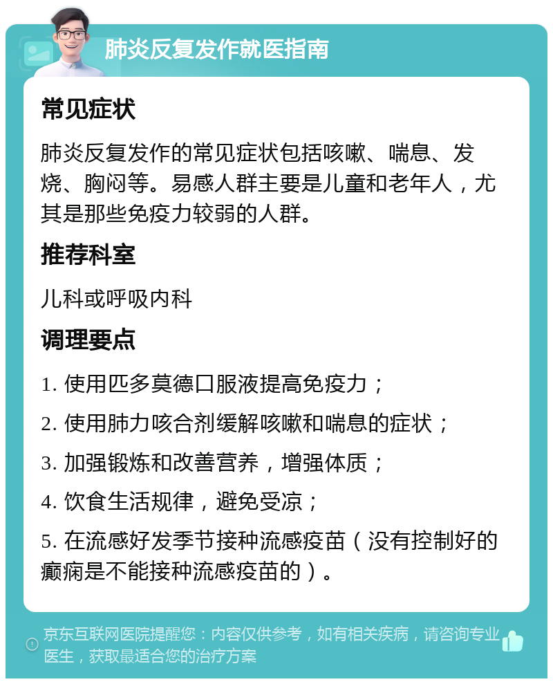 肺炎反复发作就医指南 常见症状 肺炎反复发作的常见症状包括咳嗽、喘息、发烧、胸闷等。易感人群主要是儿童和老年人，尤其是那些免疫力较弱的人群。 推荐科室 儿科或呼吸内科 调理要点 1. 使用匹多莫德口服液提高免疫力； 2. 使用肺力咳合剂缓解咳嗽和喘息的症状； 3. 加强锻炼和改善营养，增强体质； 4. 饮食生活规律，避免受凉； 5. 在流感好发季节接种流感疫苗（没有控制好的癫痫是不能接种流感疫苗的）。