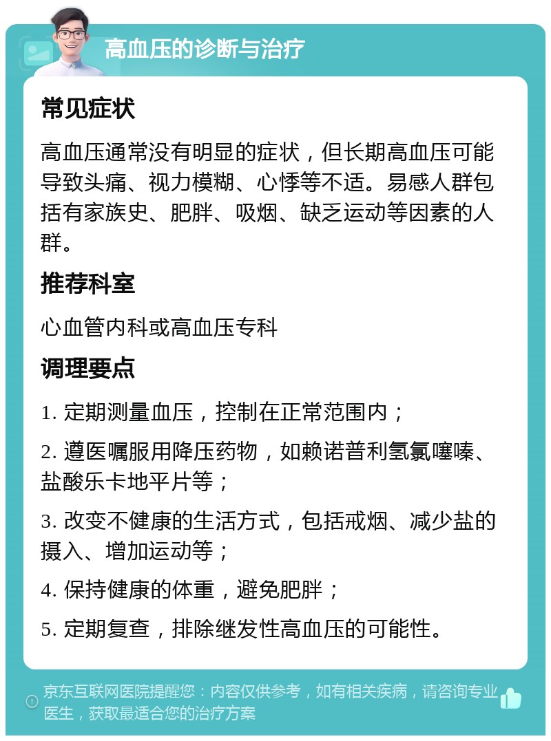 高血压的诊断与治疗 常见症状 高血压通常没有明显的症状，但长期高血压可能导致头痛、视力模糊、心悸等不适。易感人群包括有家族史、肥胖、吸烟、缺乏运动等因素的人群。 推荐科室 心血管内科或高血压专科 调理要点 1. 定期测量血压，控制在正常范围内； 2. 遵医嘱服用降压药物，如赖诺普利氢氯噻嗪、盐酸乐卡地平片等； 3. 改变不健康的生活方式，包括戒烟、减少盐的摄入、增加运动等； 4. 保持健康的体重，避免肥胖； 5. 定期复查，排除继发性高血压的可能性。