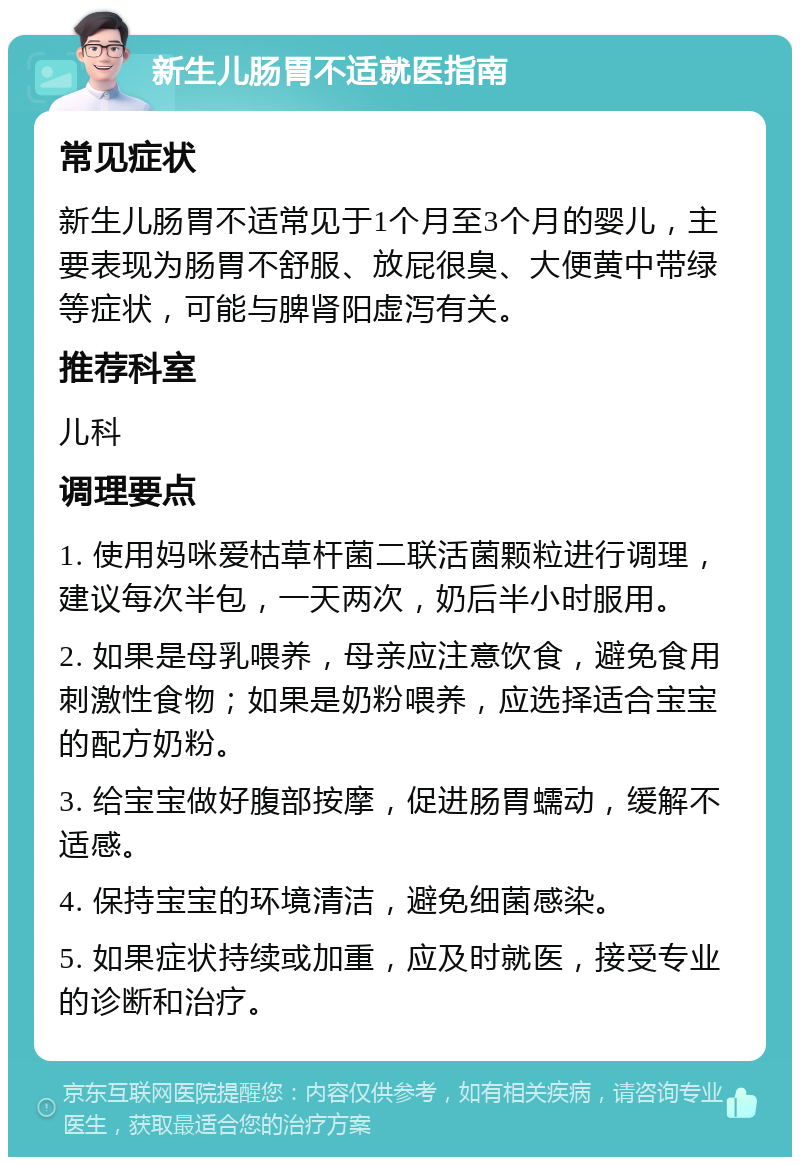 新生儿肠胃不适就医指南 常见症状 新生儿肠胃不适常见于1个月至3个月的婴儿，主要表现为肠胃不舒服、放屁很臭、大便黄中带绿等症状，可能与脾肾阳虚泻有关。 推荐科室 儿科 调理要点 1. 使用妈咪爱枯草杆菌二联活菌颗粒进行调理，建议每次半包，一天两次，奶后半小时服用。 2. 如果是母乳喂养，母亲应注意饮食，避免食用刺激性食物；如果是奶粉喂养，应选择适合宝宝的配方奶粉。 3. 给宝宝做好腹部按摩，促进肠胃蠕动，缓解不适感。 4. 保持宝宝的环境清洁，避免细菌感染。 5. 如果症状持续或加重，应及时就医，接受专业的诊断和治疗。