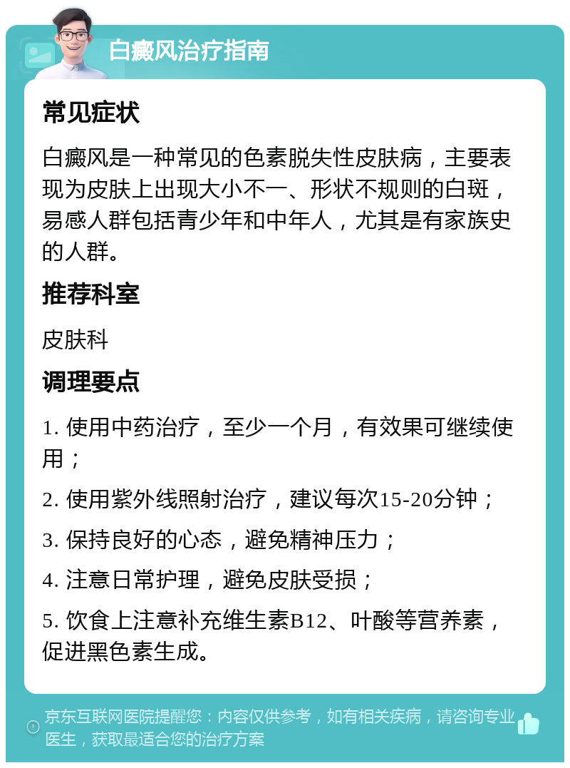 白癜风治疗指南 常见症状 白癜风是一种常见的色素脱失性皮肤病，主要表现为皮肤上出现大小不一、形状不规则的白斑，易感人群包括青少年和中年人，尤其是有家族史的人群。 推荐科室 皮肤科 调理要点 1. 使用中药治疗，至少一个月，有效果可继续使用； 2. 使用紫外线照射治疗，建议每次15-20分钟； 3. 保持良好的心态，避免精神压力； 4. 注意日常护理，避免皮肤受损； 5. 饮食上注意补充维生素B12、叶酸等营养素，促进黑色素生成。