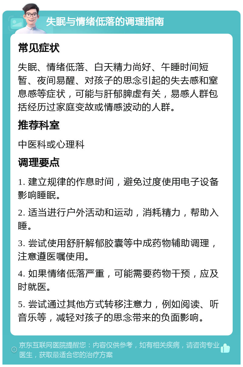 失眠与情绪低落的调理指南 常见症状 失眠、情绪低落、白天精力尚好、午睡时间短暂、夜间易醒、对孩子的思念引起的失去感和窒息感等症状，可能与肝郁脾虚有关，易感人群包括经历过家庭变故或情感波动的人群。 推荐科室 中医科或心理科 调理要点 1. 建立规律的作息时间，避免过度使用电子设备影响睡眠。 2. 适当进行户外活动和运动，消耗精力，帮助入睡。 3. 尝试使用舒肝解郁胶囊等中成药物辅助调理，注意遵医嘱使用。 4. 如果情绪低落严重，可能需要药物干预，应及时就医。 5. 尝试通过其他方式转移注意力，例如阅读、听音乐等，减轻对孩子的思念带来的负面影响。